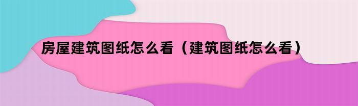 房屋建筑图纸怎么看（建筑图纸怎么看）