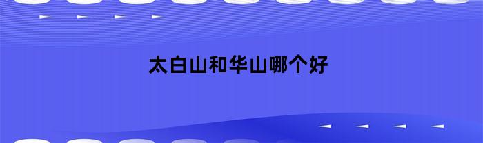 太白山 vs 华山：哪个更值得一游？