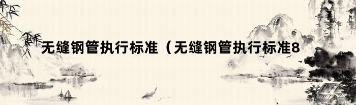 无缝钢管执行标准(无缝钢管执行标准8163)