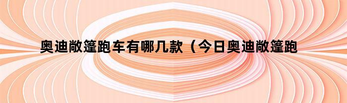 奥迪敞篷跑车有哪几款（今日奥迪敞篷跑车有哪几款图片）