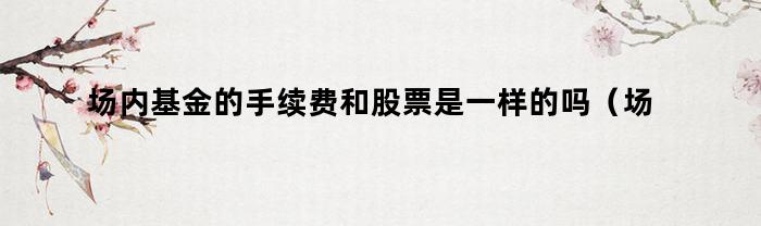 场内基金的手续费和股票是一样的吗？场内基金手续费低吗？