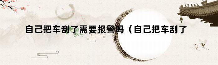 自己把车刮了需要报警吗（自己把车刮了需要报警吗怎么处理）