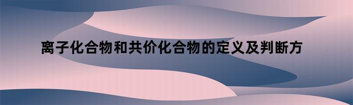 离子化合物和共价化合物的定义及判断方法（什么是离子化合物什么是共价化合物如何判断）