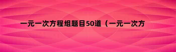 一元一次方程组题目50道（一元一次方程组20道例题）