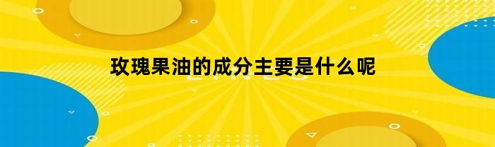 玫瑰果油的主要成分有什么呢？