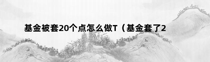 基金被套20个点怎么做T（基金套了20个点怎么办）