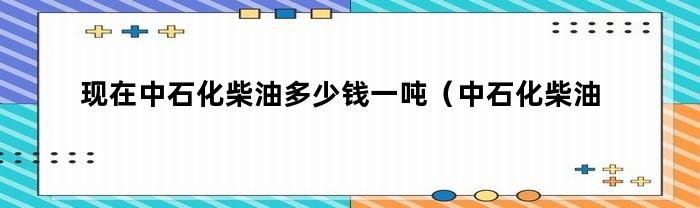 现在中石化柴油多少钱一吨（中石化柴油每吨价格）