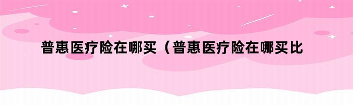 如何选择合适的普惠医疗险？