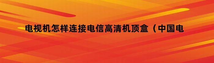 如何连接电信高清机顶盒至电视机？（中国电信机顶盒与电视连接方法）