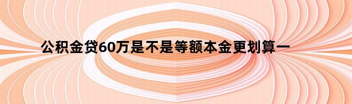 公积金贷60万是不是等额本金更划算一些（公积金贷60万是不是等额本金更划算些）