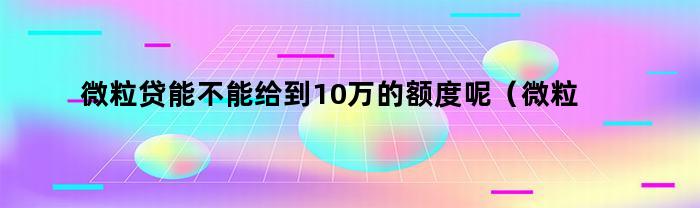 微粒贷能不能给到10万的额度呢（微粒贷能不能给到10万的额度用）