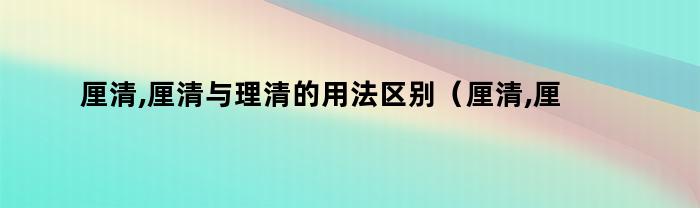 厘清,厘清与理清的用法区别（厘清,厘清与理清的用法一样吗）