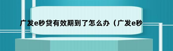 广发e秒贷有效期到了怎么办（广发e秒贷额度有效期）