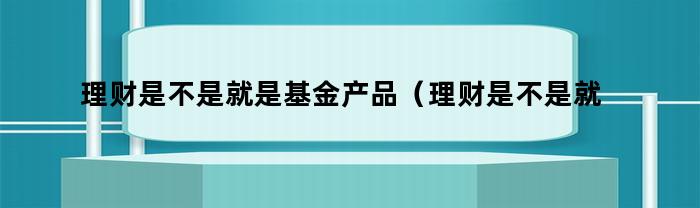 理财是不是就是基金产品（理财是不是就是基金呢）