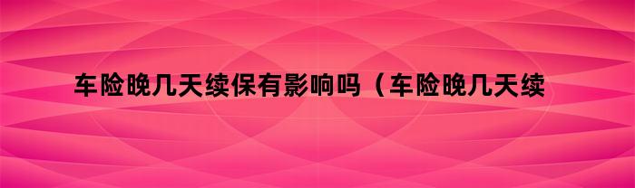 车险晚几天续保有影响吗（车险晚几天续保有影响吗多少钱）