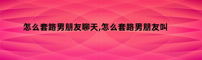 怎么套路男朋友聊天,怎么套路男朋友叫老婆（怎么套路男朋友喊老婆）