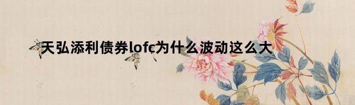 天弘添利债券lofc为什么波动这么大（天弘添利债券基金lof跌了）