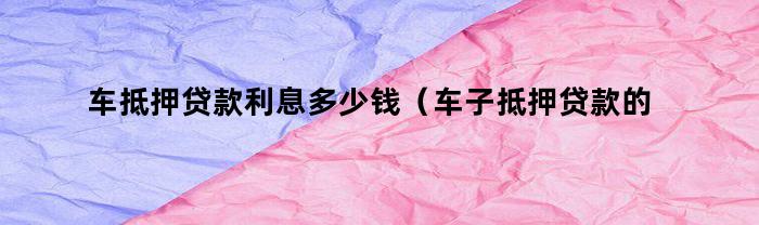 车抵押贷款利息多少钱（车子抵押贷款的利息多少）
