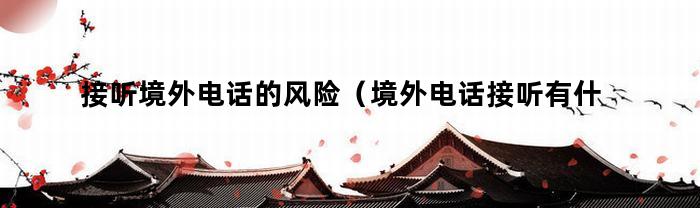 接听境外电话的风险（境外电话接听有什么风险境境外）