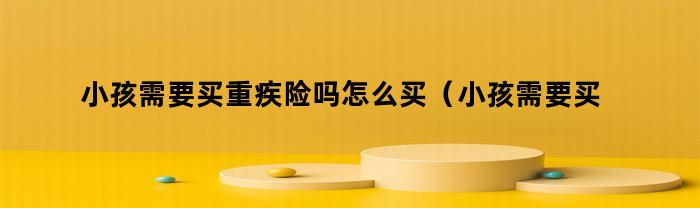 小孩需要买重疾险吗怎么买（小孩需要买重疾险吗多少钱）