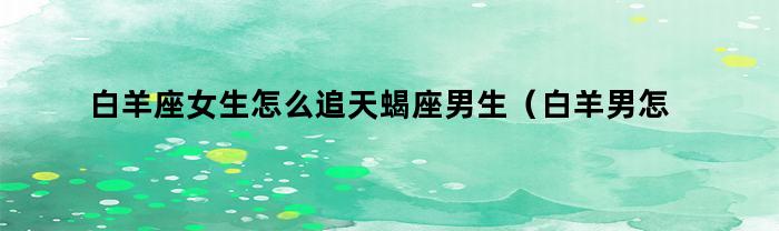 白羊座女生怎么追天蝎座男生（白羊男怎么追天蝎座女生）