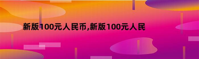 新版100元人民币,新版100元人民币是哪年发行的呢（新版人民币100元是哪一年发行的）