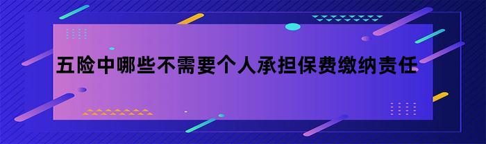 五险中哪些不需要个人承担保费缴纳责任的（五险中哪些不需要个人承担保费缴纳责任的情形）