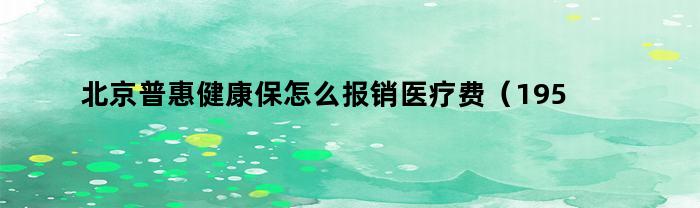 北京普惠健康保怎么报销医疗费(195元北京普惠健康保怎么报销)