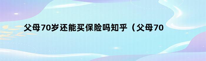 父母70岁还能买保险吗知乎（父母70岁还能买保险吗）