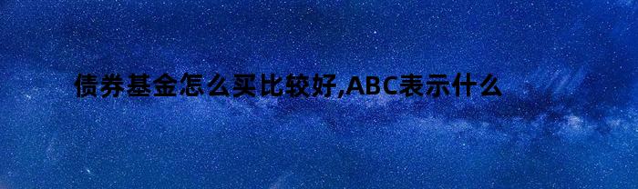 债券基金怎么买比较好,ABC表示什么意思（债券基金怎么买比较好知乎）