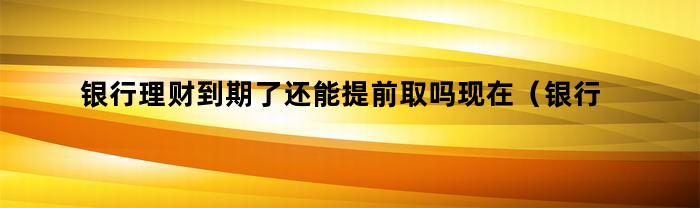 银行理财到期了还能提前取吗现在（银行理财到期了还能提前取吗）