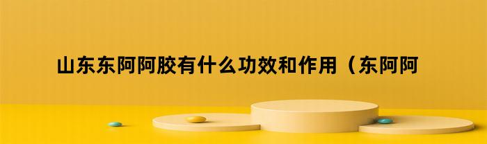山东东阿阿胶有什么功效和作用（东阿阿胶主要功效）