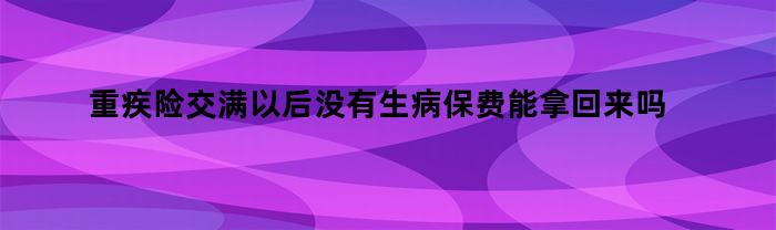 重疾险交满以后没有生病保费能拿回来吗（重疾险交满以后没有生病保费能拿回来吗怎么办）