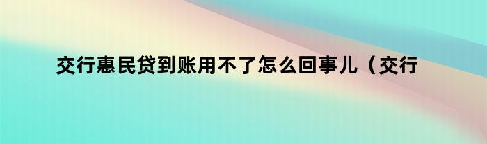 交行惠民贷到账用不了怎么回事儿（交行惠民贷到账用不了怎么回事呀）