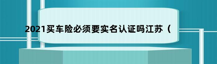 2021买车险必须要实名认证吗江苏（2021车险实名制）