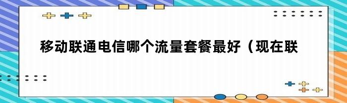 移动联通电信哪个流量套餐最好（现在联通移动电信哪个流量用起来最便宜）