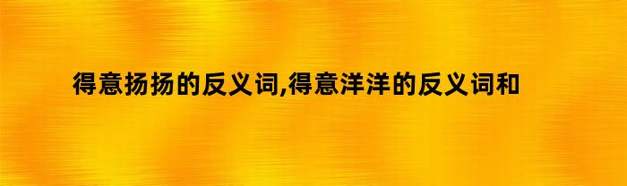 得意扬扬的反义词,得意洋洋的反义词和近义词是什么（得意扬扬和得意洋洋的区别的反义词是什么）