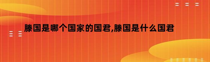 滕国是哪个国家的国君,滕国是什么国君（滕国是哪个国家的国君,滕国是什么国王）