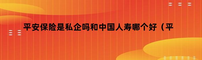 平安保险是私企吗和中国人寿哪个好（平安保险是私企吗还是国企）