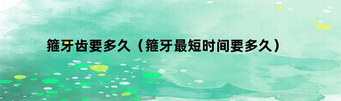 箍牙齿要多久（箍牙最短时间要多久）