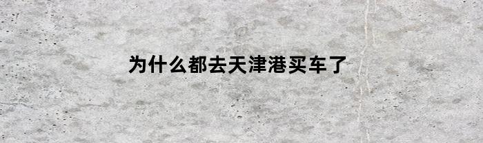 为什么都去天津港买车了