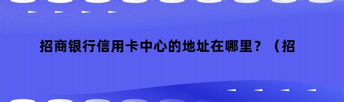 招商银行信用卡中心的地址在哪里？（招商行信用卡中心电话）