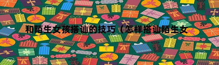 和陌生女孩搭讪的技巧(怎样搭讪陌生女孩)