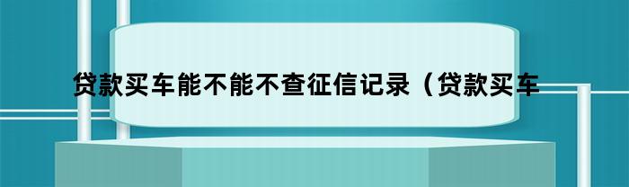 贷款买车能不能不查征信记录（贷款买车能不能不查征信报告）