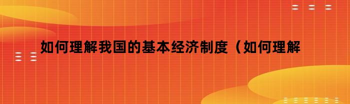 如何理解我国的基本经济制度（如何理解我国的基本经济制度的内涵）