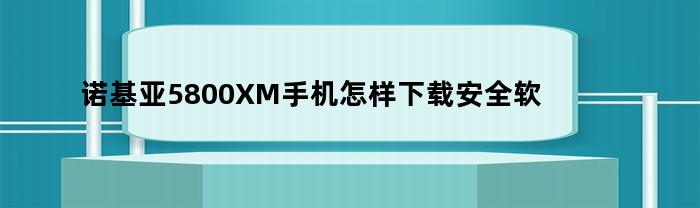 诺基亚5800XM手机安全软件下载指南（最新诺基亚5800i软件下载）