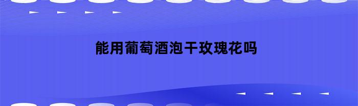 能用葡萄酒泡干玫瑰花吗