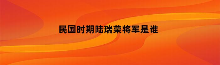 民国时期陆瑞荣将军是谁
