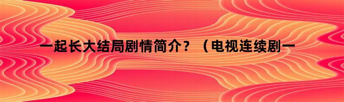 一起长大结局剧情简介？（电视连续剧一起长大剧情简介）