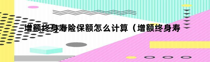 增额终身寿险保额怎么计算(增额终身寿险保额怎么计算出来的)